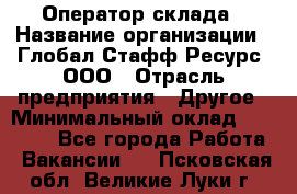 Оператор склада › Название организации ­ Глобал Стафф Ресурс, ООО › Отрасль предприятия ­ Другое › Минимальный оклад ­ 25 000 - Все города Работа » Вакансии   . Псковская обл.,Великие Луки г.